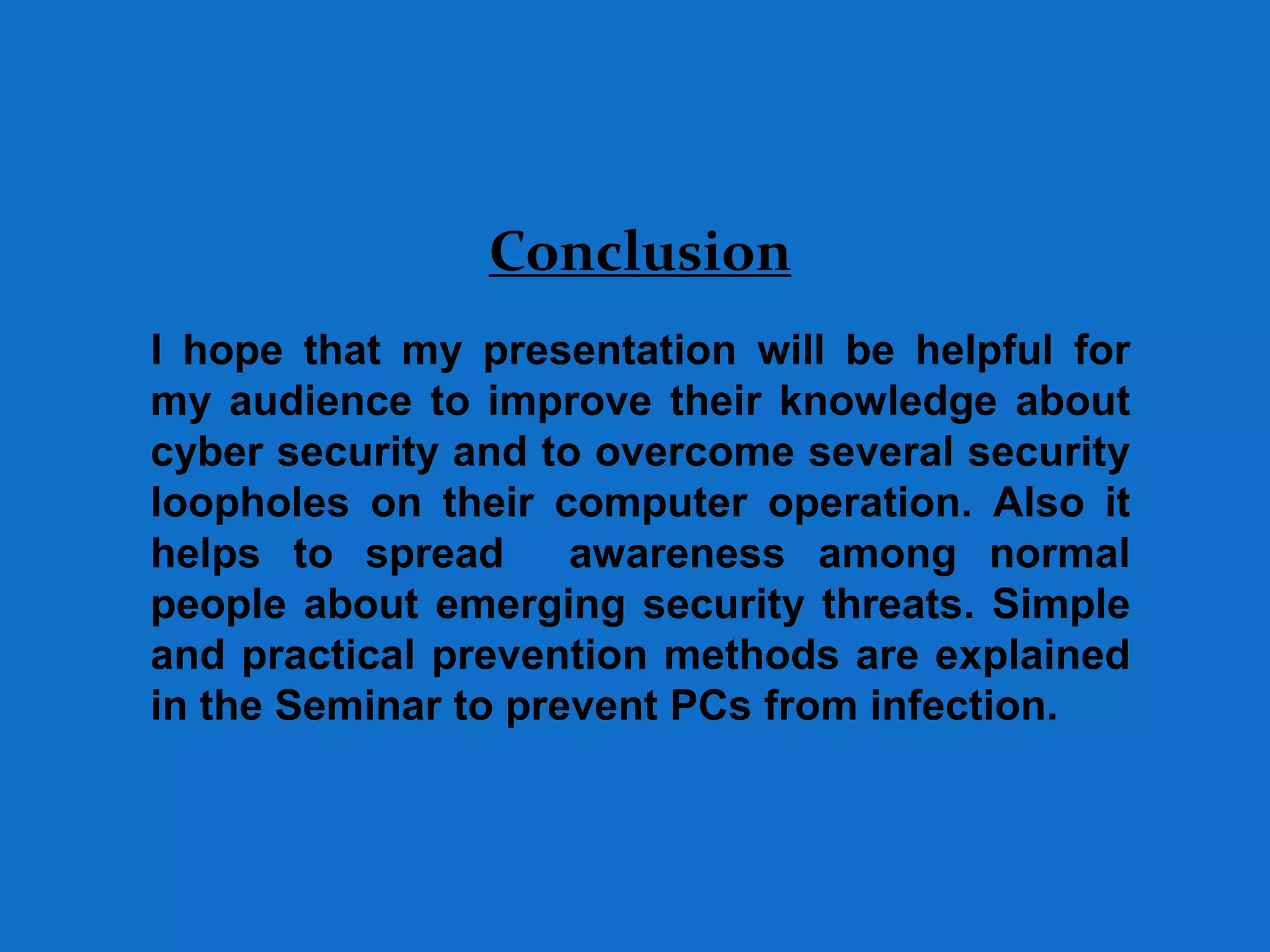 Conclusion
I hope that my presentation will be helpful for
my audience to improve their knowledge about
cyber security and to overcome several security
loopholes on their computer operation. Also it
helps to spread awareness among normal
people about emerging security threats. Simple
and practical prevention methods are explained
in the Seminar to prevent PCs from infection.
 