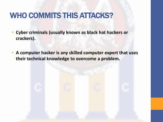 WHO COMMITS THIS ATTACKS?
• Cyber criminals (usually known as black hat hackers or
crackers).
• A computer hacker is any skilled computer expert that uses
their technical knowledge to overcome a problem.
 