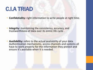 C.I.A TRIAD
• Confidetiality: right information to write people at right time.
• Integrity: maintaining the consistency, accuracy, and
trustworthiness of data over its entire life cycle .
• Availability: refers to the actual availability of your data.
Authentication mechanisms, access channels and systems all
have to work properly for the information they protect and
ensure it's available when it is needed.
 