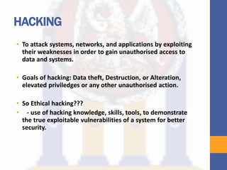 HACKING
• To attack systems, networks, and applications by exploiting
their weaknesses in order to gain unauthorised access to
data and systems.
• Goals of hacking: Data theft, Destruction, or Alteration,
elevated priviledges or any other unauthorised action.
• So Ethical hacking???
• - use of hacking knowledge, skills, tools, to demonstrate
the true exploitable vulnerabilities of a system for better
security.
 