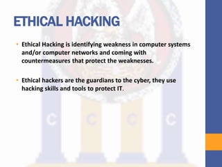 ETHICAL HACKING
• Ethical Hacking is identifying weakness in computer systems
and/or computer networks and coming with
countermeasures that protect the weaknesses.
• Ethical hackers are the guardians to the cyber, they use
hacking skills and tools to protect IT.
 