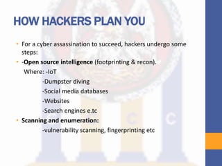 HOW HACKERS PLAN YOU
• For a cyber assassination to succeed, hackers undergo some
steps:
• -Open source intelligence (footprinting & recon).
Where: -IoT
-Dumpster diving
-Social media databases
-Websites
-Search engines e.tc
• Scanning and enumeration:
-vulnerability scanning, fingerprinting etc
 