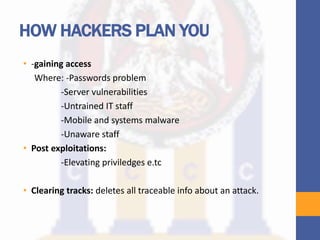 HOW HACKERS PLAN YOU
• -gaining access
Where: -Passwords problem
-Server vulnerabilities
-Untrained IT staff
-Mobile and systems malware
-Unaware staff
• Post exploitations:
-Elevating priviledges e.tc
• Clearing tracks: deletes all traceable info about an attack.
 