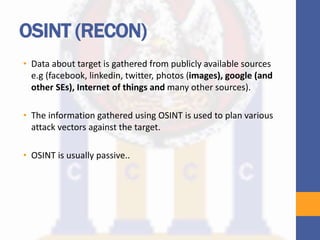 OSINT (RECON)
• Data about target is gathered from publicly available sources
e.g (facebook, linkedin, twitter, photos (images), google (and
other SEs), Internet of things and many other sources).
• The information gathered using OSINT is used to plan various
attack vectors against the target.
• OSINT is usually passive..
 