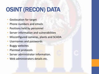 OSINT (RECON) DATA
• Geolocation for target
• Phone numbers and emails
• Positions held by personnel
• Server information and vulnerabilities
• Misconfigured cameras, plants and SCADA
• Usernames and passwords
• Buggy websites
• Plaintext protocols
• Server administrator information.
• Web administrators details etc.
 