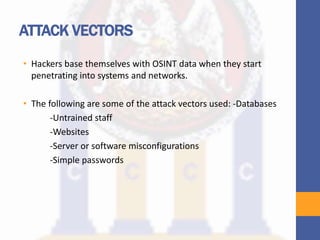 ATTACK VECTORS
• Hackers base themselves with OSINT data when they start
penetrating into systems and networks.
• The following are some of the attack vectors used: -Databases
-Untrained staff
-Websites
-Server or software misconfigurations
-Simple passwords
 