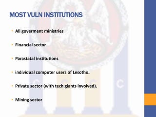 MOST VULN INSTITUTIONS
• All goverment ministries
• Financial sector
• Parastatal institutions
• individual computer users of Lesotho.
• Private sector (with tech giants involved).
• Mining sector
 