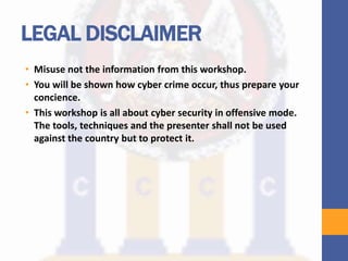 LEGAL DISCLAIMER
• Misuse not the information from this workshop.
• You will be shown how cyber crime occur, thus prepare your
concience.
• This workshop is all about cyber security in offensive mode.
The tools, techniques and the presenter shall not be used
against the country but to protect it.
 
