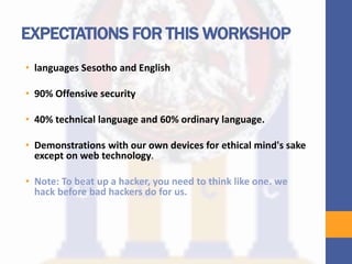 EXPECTATIONS FOR THIS WORKSHOP
• languages Sesotho and English
• 90% Offensive security
• 40% technical language and 60% ordinary language.
• Demonstrations with our own devices for ethical mind's sake
except on web technology.
• Note: To beat up a hacker, you need to think like one. we
hack before bad hackers do for us.
 