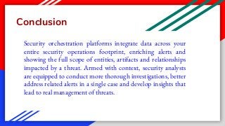 Conclusion
Security orchestration platforms integrate data across your
entire security operations footprint, enriching alerts and
showing the full scope of entities, artifacts and relationships
impacted by a threat. Armed with context, security analysts
are equipped to conduct more thorough investigations, better
address related alerts in a single case and develop insights that
lead to real management of threats.
 