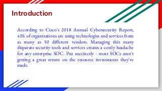 Introduction
According to Cisco's 2018 Annual Cybersecurity Report,
41% of organizations are using technologies and services from
as many as 50 different vendors. Managing this many
disparate security tools and services creates a costly headache
for any enterprise SOC. Put succinctly - most SOCs aren't
getting a great return on the resource investments they've
made.
 