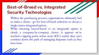 Best-of-Breed vs. Integrated
Security Technologies
Within the purchasing process, organizations ultimately had
to make a choice - go for best-of-breed solutions or choose a
single-source integrated option.
While choosing best-of-breed vs. an integrated option is
clearly a company-by-company choice, it appears we've
reached a tipping point where most SOCs realize they can't
continue down the path of managing disparate tools as they
have been.
 