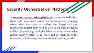 Security Orchestration Platform
A security orchestration platform can enrich individual
alerts with data from across the environment, grouping
related alerts into cases to combat alert fatigue and give
analysts the context they need to zero in on truly malicious
activity. By providing a unifying fabric, security orchestration
enables security teams to do more and get more from the
best-of-breed technology investments they've already made.
 