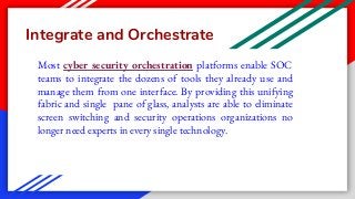 Integrate and Orchestrate
Most cyber security orchestration platforms enable SOC
teams to integrate the dozens of tools they already use and
manage them from one interface. By providing this unifying
fabric and single pane of glass, analysts are able to eliminate
screen switching and security operations organizations no
longer need experts in every single technology.
 