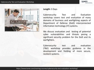 Cybersecurity Test and Evaluation Workshop
https://www.tonex.com/training-courses/cybersecurity-test-evaluation-workshop/
Length: 3 Days
Cybersecurity Test and Evaluation
workshop covers test and evaluation of many
domains of business and warfighting aspects of
Department of Defense (DoD) interconnected
information technology (IT) systems.
We discuss evaluation and testing of potential
cyber vulnerabilities and threats posing a
significant security problem for the DoD and its
warfighters.
Cybersecurity test and evaluation
(T&E) workshop provides guidance in the
development and fielding of more secure,
resilient systems.
 