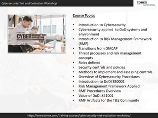 Cybersecurity Test and Evaluation Workshop
https://www.tonex.com/training-courses/cybersecurity-test-evaluation-workshop/
Course Topics
• Introduction to Cybersecurity
• Cybersecurity applied to DoD systems and
environment
• Introduction to Risk Management Framework
(RMF)
• Transitions from DIACAP
• Threat processes and risk management
concepts
• Roles defined
• Security controls and policies
• Methods to implement and assessing controls
• Overview of Cybersecurity Procedures
• Introduction to DoDI 850001
• Risk Management Framework Applied
• RMF Procedures Overview
• Value of DoDI 851001
• RMF Artifacts for the T&E Community
 