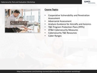 Cybersecurity Test and Evaluation Workshop
https://www.tonex.com/training-courses/cybersecurity-test-evaluation-workshop/
Course Topics
• Cooperative Vulnerability and Penetration
Assessment
• Adversarial Assessment
• Analysis Guidance for Aircrafts and Avionics
• T&E Program Protection Plans (PPPs)
• OT&E Cybersecurity Measures
• Cybersecurity T&E Resources
• Cyber Ranges
 