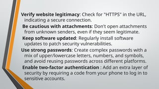 Verify website legitimacy: Check for "HTTPS" in the URL,
indicating a secure connection.
Be cautious with attachments: Don't open attachments
from unknown senders, even if they seem legitimate.
Keep software updated: Regularly install software
updates to patch security vulnerabilities.
Use strong passwords: Create complex passwords with a
mix of upper/lowercase letters, numbers, and symbols,
and avoid reusing passwords across different platforms.
Enable two-factor authentication : Add an extra layer of
security by requiring a code from your phone to log in to
sensitive accounts.
 