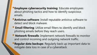 Employee cybersecurity training: Educate employees
about phishing tactics and how to identify suspicious
emails.
Antivirus software: Install reputable antivirus software to
detect and block malware.
 Email filtering: Utilize email filters to identify and block
phishing emails before they reach users.
 Network firewalls: Implement network firewalls to monitor
and control incoming and outgoing network traffic.
Regular data backups: Regularly back up important data to
mitigate data loss in case of a cyberattack.
 