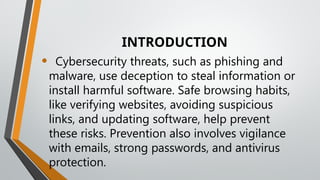 INTRODUCTION
• Cybersecurity threats, such as phishing and
malware, use deception to steal information or
install harmful software. Safe browsing habits,
like verifying websites, avoiding suspicious
links, and updating software, help prevent
these risks. Prevention also involves vigilance
with emails, strong passwords, and antivirus
protection.
 