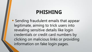 PHISHING
• Sending fraudulent emails that appear
legitimate, aiming to trick users into
revealing sensitive details like login
credentials or credit card numbers by
clicking on malicious links or providing
information on fake login pages.
 