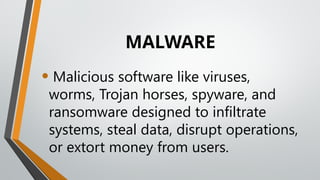 MALWARE
• Malicious software like viruses,
worms, Trojan horses, spyware, and
ransomware designed to infiltrate
systems, steal data, disrupt operations,
or extort money from users.
 