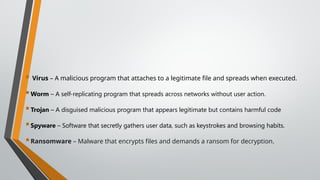  Virus – A malicious program that attaches to a legitimate file and spreads when executed.
Worm – A self-replicating program that spreads across networks without user action.
Trojan – A disguised malicious program that appears legitimate but contains harmful code
Spyware – Software that secretly gathers user data, such as keystrokes and browsing habits.
Ransomware – Malware that encrypts files and demands a ransom for decryption.
 