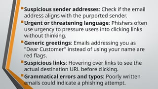 Suspicious sender addresses: Check if the email
address aligns with the purported sender.
Urgent or threatening language: Phishers often
use urgency to pressure users into clicking links
without thinking.
Generic greetings: Emails addressing you as
"Dear Customer" instead of using your name are
red flags.
Suspicious links: Hovering over links to see the
actual destination URL before clicking.
Grammatical errors and typos: Poorly written
emails could indicate a phishing attempt.
 