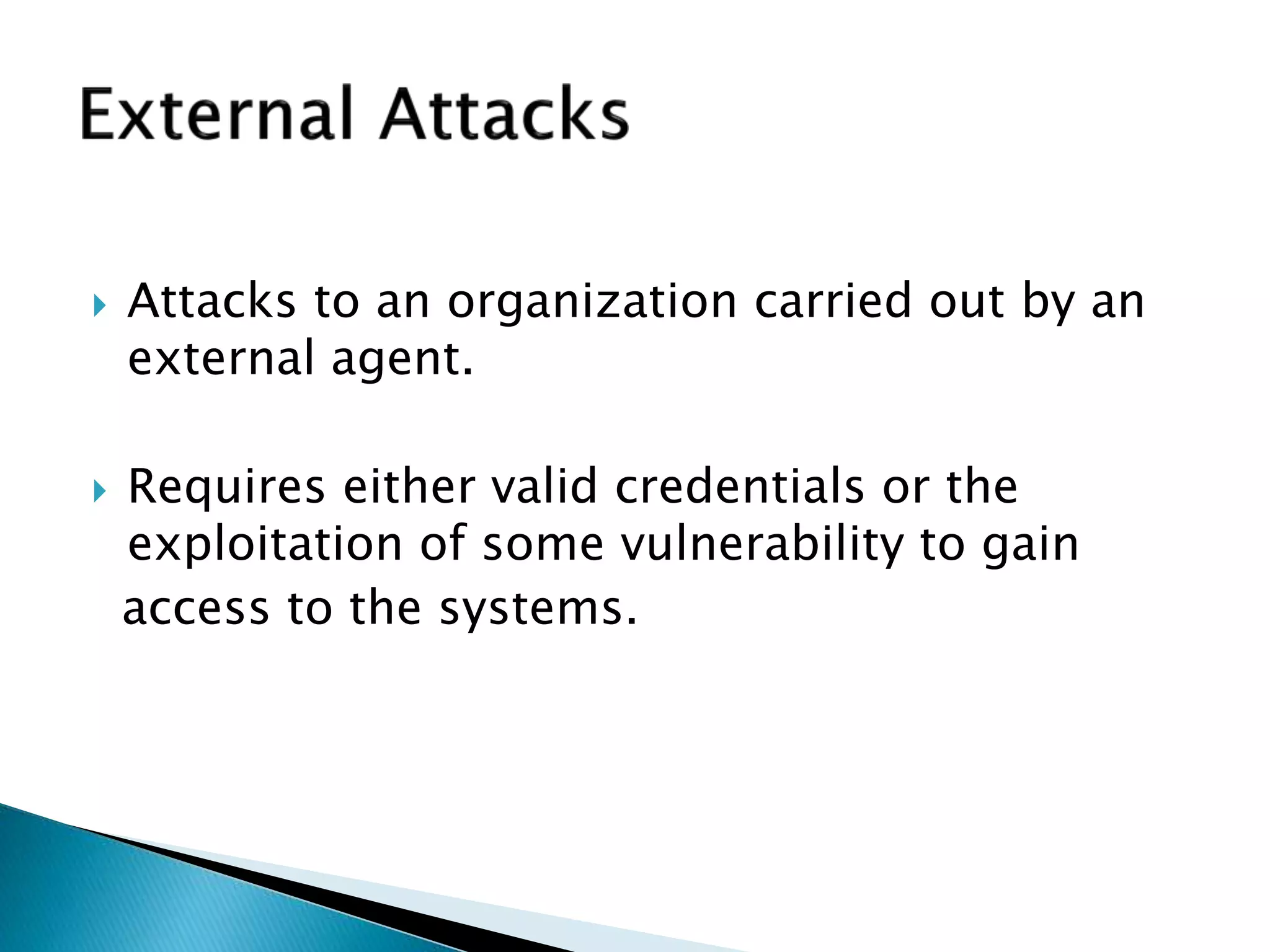  Attacks to an organization carried out by an
external agent.
 Requires either valid credentials or the
exploitation of some vulnerability to gain
access to the systems.
 