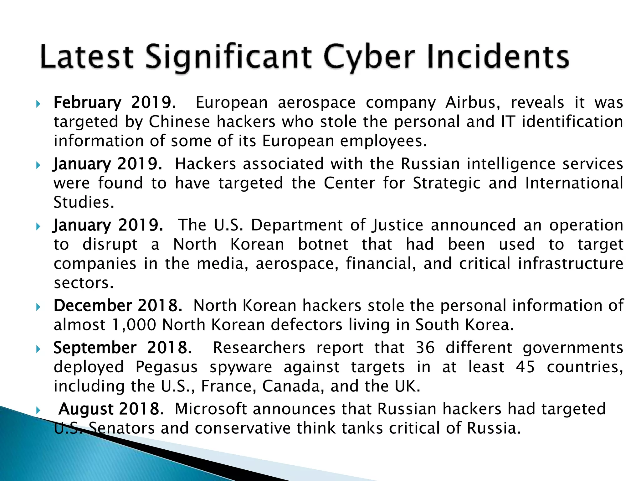  February 2019. European aerospace company Airbus, reveals it was
targeted by Chinese hackers who stole the personal and IT identification
information of some of its European employees.
 January 2019. Hackers associated with the Russian intelligence services
were found to have targeted the Center for Strategic and International
Studies.
 January 2019. The U.S. Department of Justice announced an operation
to disrupt a North Korean botnet that had been used to target
companies in the media, aerospace, financial, and critical infrastructure
sectors.
 December 2018. North Korean hackers stole the personal information of
almost 1,000 North Korean defectors living in South Korea.
 September 2018. Researchers report that 36 different governments
deployed Pegasus spyware against targets in at least 45 countries,
including the U.S., France, Canada, and the UK.
 August 2018. Microsoft announces that Russian hackers had targeted
U.S. Senators and conservative think tanks critical of Russia.
 
