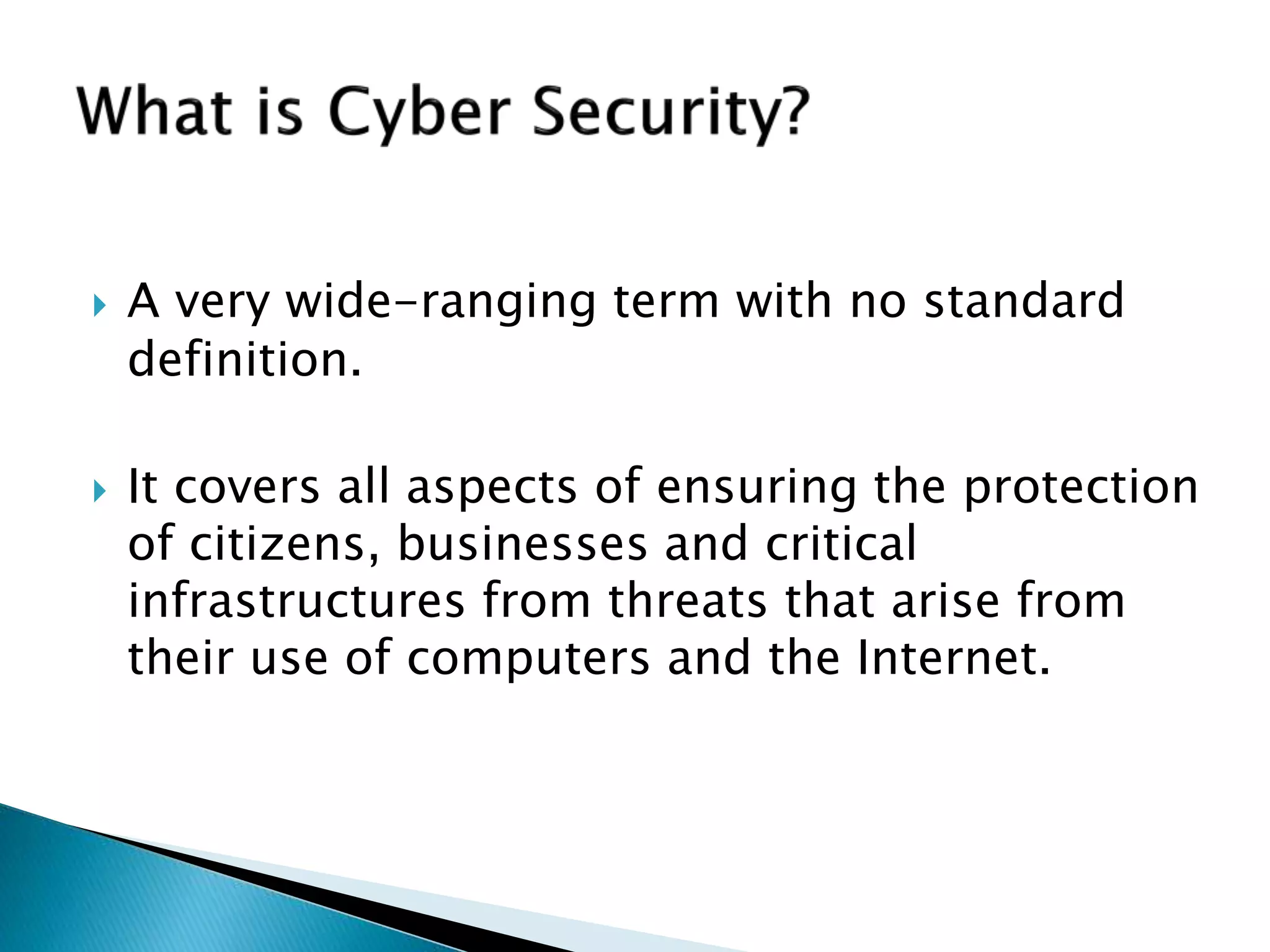  A very wide-ranging term with no standard
definition.
 It covers all aspects of ensuring the protection
of citizens, businesses and critical
infrastructures from threats that arise from
their use of computers and the Internet.
 