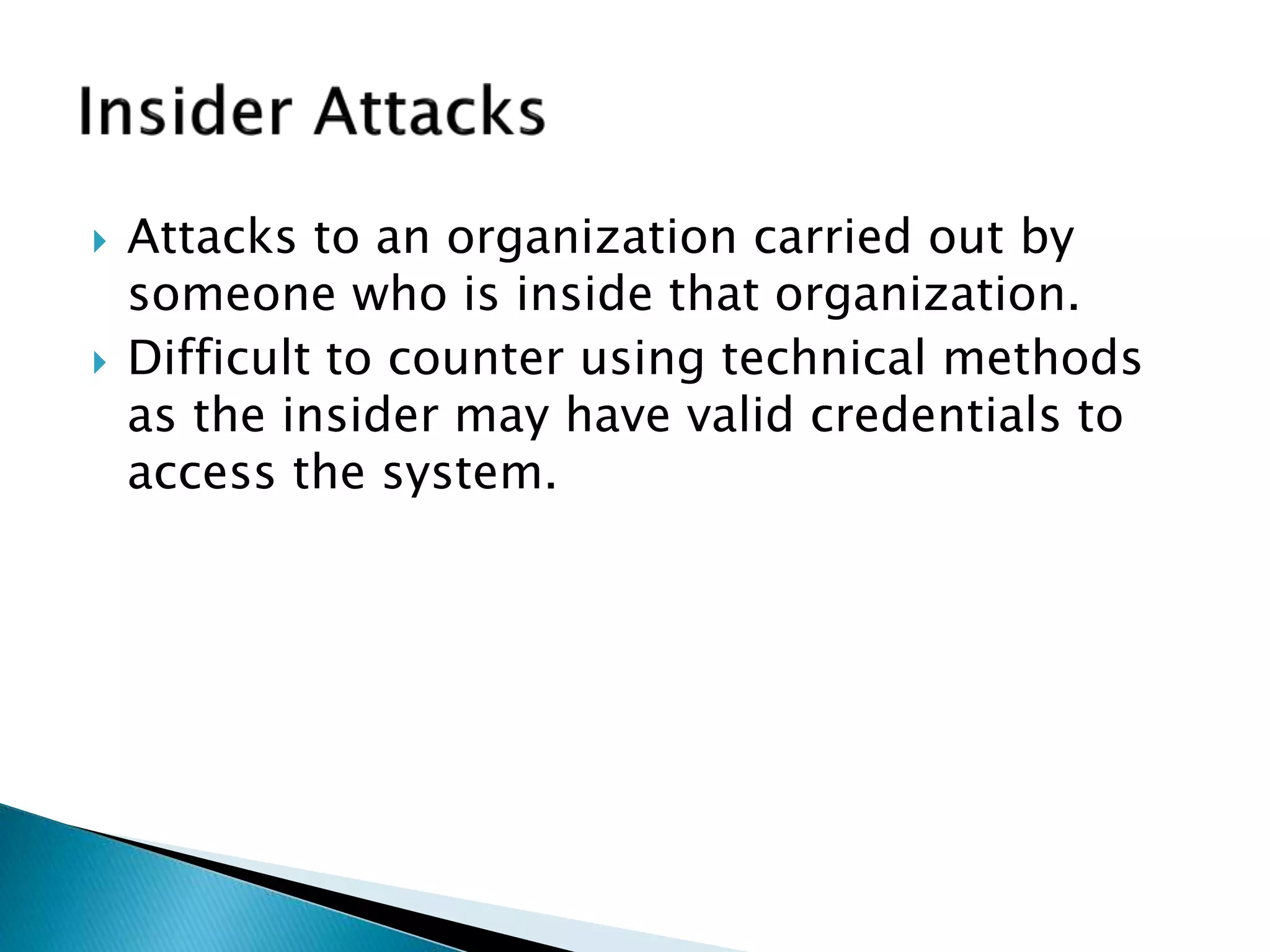  Attacks to an organization carried out by
someone who is inside that organization.
 Difficult to counter using technical methods
as the insider may have valid credentials to
access the system.
 
