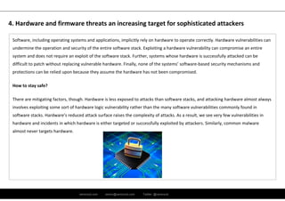 ramirocid.com ramiro@ramirocid.com Twitter: @ramirocid
Software, including operating systems and applications, implicitly rely on hardware to operate correctly. Hardware vulnerabilities can 
undermine the operation and security of the entire software stack. Exploiting a hardware vulnerability can compromise an entire 
system and does not require an exploit of the software stack. Further, systems whose hardware is successfully attacked can be
difficult to patch without replacing vulnerable hardware. Finally, none of the systems’ software‐based security mechanisms and 
protections can be relied upon because they assume the hardware has not been compromised.
How to stay safe? 
There are mitigating factors, though. Hardware is less exposed to attacks than software stacks, and attacking hardware almost always 
involves exploiting some sort of hardware logic vulnerability rather than the many software vulnerabilities commonly found in
software stacks. Hardware’s reduced attack surface raises the complexity of attacks. As a result, we see very few vulnerabilities in 
hardware and incidents in which hardware is either targeted or successfully exploited by attackers. Similarly, common malware
almost never targets hardware.
4. Hardware and firmware threats an increasing target for sophisticated attackers
 