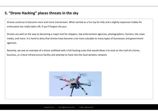 ramirocid.com ramiro@ramirocid.com Twitter: @ramirocid
Drones continue to become more and more mainstream. What started as a fun toy for kids and a slightly expensive hobby for 
enthusiasts has really taken off, if you’ll forgive the pun. 
Drones are well on the way to becoming a major tool for shippers, law enforcement agencies, photographers, farmers, the news 
media, and more. It is hard to deny that drones have become a lot more valuable to many types of businesses and government 
agencies. 
Recently, we saw an example of a drone outfitted with a full hacking suite that would allow it to land on the roof of a home,
business, or critical infrastructure facility and attempt to hack into the local wireless network.
5. “Drone Hacking” places threats in the sky
 