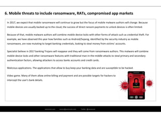 ramirocid.com ramiro@ramirocid.com Twitter: @ramirocid
In 2017, we expect that mobile ransomware will continue to grow but the focus of mobile malware authors will change. Because 
mobile devices are usually backed up to the cloud, the success of direct ransom payments to unlock devices is often limited. 
Because of that, mobile malware authors will combine mobile device locks with other forms of attack such as credential theft. For 
example, we have observed this year how families such as Android/Svpeng, identified by the security industry as mobile 
ransomware, are now mutating to target banking credentials, looking to steal money from victims’ accounts. 
Specialist believe in 2017 banking Trojans will reappear and they will come from ransomware authors. This malware will combine 
mobile device locks and other ransomware features with traditional man‐in‐the‐middle attacks to steal primary and secondary 
authentication factors, allowing attackers to access banks accounts and credit cards.
Malicious applications. The applications that allow to buy keep your banking data and are susceptible to be hacked.
Video game. Many of them allow online billing and payment and are possible targets for hackers to
intercept the user's bank details.
6. Mobile threats to include ransomware, RATs, compromised app markets
 