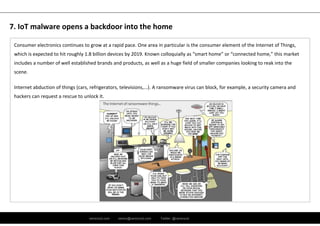 ramirocid.com ramiro@ramirocid.com Twitter: @ramirocid
Consumer electronics continues to grow at a rapid pace. One area in particular is the consumer element of the Internet of Things, 
which is expected to hit roughly 1.8 billion devices by 2019. Known colloquially as “smart home” or “connected home,” this market 
includes a number of well established brands and products, as well as a huge field of smaller companies looking to reak into the 
scene.
Internet abduction of things (cars, refrigerators, televisions,...). A ransomware virus can block, for example, a security camera and 
hackers can request a rescue to unlock it.
7. IoT malware opens a backdoor into the home
 