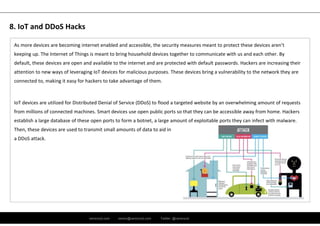 ramirocid.com ramiro@ramirocid.com Twitter: @ramirocid
As more devices are becoming internet enabled and accessible, the security measures meant to protect these devices aren’t 
keeping up. The Internet of Things is meant to bring household devices together to communicate with us and each other. By 
default, these devices are open and available to the internet and are protected with default passwords. Hackers are increasing their 
attention to new ways of leveraging IoT devices for malicious purposes. These devices bring a vulnerability to the network they are 
connected to, making it easy for hackers to take advantage of them.
IoT devices are utilized for Distributed Denial of Service (DDoS) to flood a targeted website by an overwhelming amount of requests
from millions of connected machines. Smart devices use open public ports so that they can be accessible away from home. Hackers 
establish a large database of these open ports to form a botnet, a large amount of exploitable ports they can infect with malware. 
Then, these devices are used to transmit small amounts of data to aid in
a DDoS attack.
8. IoT and DDoS Hacks
 