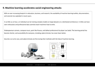 ramirocid.com ramiro@ramirocid.com Twitter: @ramirocid
With an ever‐increasing footprint in education, business, and research, the availability of machine learning toolkits, documentation, 
and tutorials has exploded in recent years. 
In as little as an hour, an individual can be training complex models on large datasets on a distributed architecture. In 2016, we have 
seen enthusiasts and professional data scientists teach machines how to write. 
Shakespearean sonnets, compose music, paint like Picasso, and defeat professional Go player Lee Sedol. The learning period has 
become shorter, and accessibility for everyone, including cybercriminals, has never been better. 
Security is an arms race, and cybercriminals are fine‐tuning their methods with the help of machine learning.
9. Machine learning accelerates social engineering attacks
 