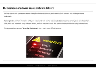 ramirocid.com ramiro@ramirocid.com Twitter: @ramirocid
Security researchers spend a lot of time in dangerous Internet territory, filled with cracked websites and drive‐by malware 
downloads.
To navigate this territory in relative safety, we use security add‐ons for browsers that disable active content, read raw site content 
code, fetch bits piecemeal using different servers, and use virtual machines that get reloaded to avoid local computer infections. 
These precautions can turn “browsing the Internet” into a much more difficult process.
11. Escalation of ad wars boosts malware delivery
 