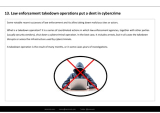 ramirocid.com ramiro@ramirocid.com Twitter: @ramirocid
Some notable recent successes of law enforcement and its allies taking down malicious sites or actors. 
What is a takedown operation? It is a series of coordinated actions in which law enforcement agencies, together with other parties 
(usually security vendors), shut down a cybercriminal operation. In the best case, it includes arrests, but in all cases the takedown 
disrupts or seizes the infrastructure used by cybercriminals. 
A takedown operation is the result of many months, or in some cases years of investigations.
13. Law enforcement takedown operations put a dent in cybercrime
 