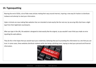 ramirocid.com ramiro@ramirocid.com Twitter: @ramirocid
Nearing the end of 2016, a lot of fake news articles making their way around Internet, inspiring a new way for hackers to distribute 
malware and attempt to steal your information. 
Cyber criminals are now making fake websites that are intended to look exactly like the real one, by securing URLs that have a slight 
type from their legitimate counterparts. 
After you type in the URL, the website is designed to look exactly like the original, so you wouldn’t even think you made an error 
inputting the web address.
They do this in the hopes that you would input your credentials, believing that you’re providing this information to a site that you can 
trust. In some cases, these websites distribute malware while also being a phishing scam, hoping to steal your personal and financial 
information.
14. Typosquatting
 