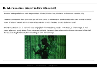 ramirocid.com ramiro@ramirocid.com Twitter: @ramirocid
Normally the targeted entities are in the government sector or, in some cases, individuals or members of a political party.
The modus operandi for these cases starts with the actors setting up a host domain infrastructure that will serve either as a control 
server or deliver a payload. Next is the spear‐phishing attack, in which the target receives weaponized email.
From there, attackers use an arsenal of tools, ranging from credential editors, pass-the-hash attacks, or custom scripts. In most
cases, a backdoor remote access Trojan maintains a foothold in the network. Less skilled actor groups use commercial off-the-shelf
RATs such as PlugX and modify the basic settings to serve their campaigns.
16. Cyber espionage: industry and law enforcement
 