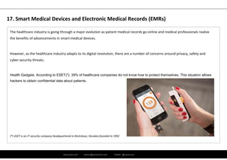 ramirocid.com ramiro@ramirocid.com Twitter: @ramirocid
The healthcare industry is going through a major evolution as patient medical records go online and medical professionals realize 
the benefits of advancements in smart medical devices. 
However, as the healthcare industry adapts to its digital revolution, there are a number of concerns around privacy, safety and 
cyber security threats.
Health Gadgets. According to ESET(*), 39% of healthcare companies do not know how to protect themselves. This situation allows
hackers to obtain confidential data about patients.
(*) ASET is an IT security company headquartered in Bratislava, Slovakia founded in 1992 
17. Smart Medical Devices and Electronic Medical Records (EMRs)
 