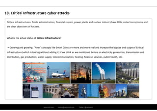 ramirocid.com ramiro@ramirocid.com Twitter: @ramirocid
Critical infrastructures. Public administration, financial system, power plants and nuclear industry have little protection systems and 
are clear objectives of hackers.
What is the actual status of Critical Infrastructure?
‐> Growing and growing. “New” concepts like Smart Cities are more and more real and increase the big size and scope of Critical
Infrastructure (which is too big without adding it) if we think as we mentioned before on electricity generation, transmission and
distribution, gas production, water supply, telecommunication, heating, financial services, public health, etc.
18. Critical Infrastructure cyber attacks
 
