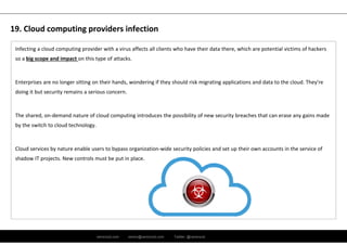 ramirocid.com ramiro@ramirocid.com Twitter: @ramirocid
Infecting a cloud computing provider with a virus affects all clients who have their data there, which are potential victims of hackers 
so a big scope and impact on this type of attacks. 
Enterprises are no longer sitting on their hands, wondering if they should risk migrating applications and data to the cloud. They're 
doing it but security remains a serious concern.
The shared, on‐demand nature of cloud computing introduces the possibility of new security breaches that can erase any gains made 
by the switch to cloud technology.
Cloud services by nature enable users to bypass organization‐wide security policies and set up their own accounts in the service of 
shadow IT projects. New controls must be put in place.
19. Cloud computing providers infection
 