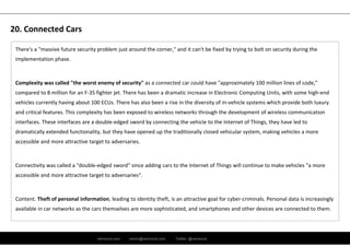 ramirocid.com ramiro@ramirocid.com Twitter: @ramirocid
There's a "massive future security problem just around the corner," and it can't be fixed by trying to bolt on security during the 
implementation phase.
Complexity was called "the worst enemy of security" as a connected car could have "approximately 100 million lines of code," 
compared to 8 million for an F‐35 fighter jet. There has been a dramatic increase in Electronic Computing Units, with some high‐end 
vehicles currently having about 100 ECUs. There has also been a rise in the diversity of in‐vehicle systems which provide both luxury 
and critical features. This complexity has been exposed to wireless networks through the development of wireless communication 
interfaces. These interfaces are a double‐edged sword by connecting the vehicle to the Internet of Things, they have led to 
dramatically extended functionality, but they have opened up the traditionally closed vehicular system, making vehicles a more 
accessible and more attractive target to adversaries.
Connectivity was called a "double‐edged sword" since adding cars to the Internet of Things will continue to make vehicles "a more 
accessible and more attractive target to adversaries“.
Content. Theft of personal information, leading to identity theft, is an attractive goal for cyber‐criminals. Personal data is increasingly 
available in car networks as the cars themselves are more sophisticated, and smartphones and other devices are connected to them.
20. Connected Cars
 