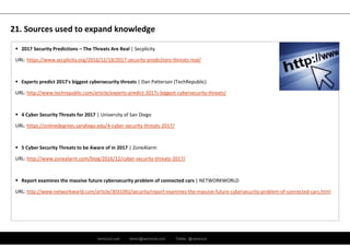 ramirocid.com ramiro@ramirocid.com Twitter: @ramirocid
 2017 Security Predictions – The Threats Are Real | Secplicity
URL: https://www.secplicity.org/2016/12/19/2017‐security‐predictions‐threats‐real/
 Experts predict 2017's biggest cybersecurity threats | Dan Patterson (TechRepublic)
URL: http://www.techrepublic.com/article/experts‐predict‐2017s‐biggest‐cybersecurity‐threats/
 4 Cyber Security Threats for 2017 | University of San Diego
URL: https://onlinedegrees.sandiego.edu/4‐cyber‐security‐threats‐2017/
 5 Cyber Security Threats to be Aware of in 2017 | ZoneAlarm
URL: http://www.zonealarm.com/blog/2016/12/cyber‐security‐threats‐2017/
 Report examines the massive future cybersecurity problem of connected cars | NETWORKWORLD
URL: http://www.networkworld.com/article/3031092/security/report‐examines‐the‐massive‐future‐cybersecurity‐problem‐of‐connected‐cars.html
21. Sources used to expand knowledge
 