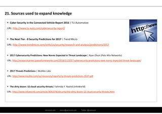 ramirocid.com ramiro@ramirocid.com Twitter: @ramirocid
 Cyber Security in the Connected Vehicle Report 2016 | TU‐Automotive
URL: http://www.tu‐auto.com/cybersecurity‐report/
 The Next Tier ‐ 8 Security Predictions for 2017 | Trend Micro
URL: http://www.trendmicro.com/vinfo/us/security/research‐and‐analysis/predictions/2017
 2017 Cybersecurity Predictions: New Norms Expected in Threat Landscape | Ryan Olson (Palo Alto Networks)
URL: http://researchcenter.paloaltonetworks.com/2016/11/2017‐cybersecurity‐predictions‐new‐norms‐expected‐threat‐landscape/
 2017 Threats Predictions | McAfee Labs 
URL: http://www.mcafee.com/us/resources/reports/rp‐threats‐predictions‐2017.pdf
 The dirty dozen: 12 cloud security threats| Fahmida Y. Rashid (InfoWorld)
URL: http://www.infoworld.com/article/3041078/security/the‐dirty‐dozen‐12‐cloud‐security‐threats.html
21. Sources used to expand knowledge
 