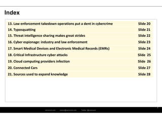ramirocid.com ramiro@ramirocid.com Twitter: @ramirocid
3
Index
13. Law enforcement takedown operations put a dent in cybercrime Slide 20
14. Typosquatting Slide 21
15. Threat intelligence sharing makes great strides Slide 22
16. Cyber espionage: industry and law enforcement Slide 23
17. Smart Medical Devices and Electronic Medical Records (EMRs) Slide 24
18. Critical Infrastructure cyber attacks Slide 25
19. Cloud computing providers infection Slide 26
20. Connected Cars Slide 27
21. Sources used to expand knowledge Slide 28
 