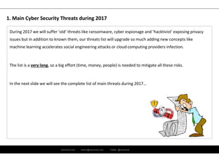 ramirocid.com ramiro@ramirocid.com Twitter: @ramirocid
During 2017 we will suffer ‘old’ threats like ransomware, cyber espionage and ‘hacktivist’ exposing privacy 
issues but in addition to known them, our threats list will upgrade so much adding new concepts like 
machine learning accelerates social engineering attacks or cloud computing providers infection.
The list is a very long, so a big effort (time, money, people) is needed to mitigate all these risks.
In the next slide we will see the complete list of main threats during 2017…
1. Main Cyber Security Threats during 2017
 